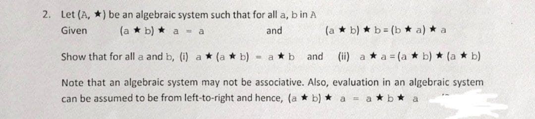 2. Let (A,) be an algebraic system such that for all a, b in A
Given
(a b) a = a
and
(a*b)
b = (b ★ a) * a
(ii) a *a = (a * b) * (a*b)
Note that an algebraic system may not be associative. Also, evaluation in an algebraic system
can be assumed to be from left-to-right and hence, (a * b) ★ a ab a
Show that for all a and b, (i) a (a * b)
= a ★b
and