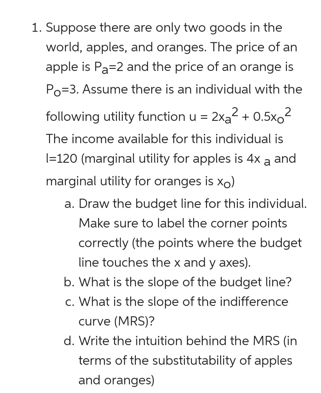 1. Suppose there are only two goods in the
world, apples, and oranges. The price of an
apple is Pa=2 and the price of an orange is
Po=3. Assume there is an individual with the
following utility function u =
2xa + 0.5xo
The income available for this individual is
(=120 (marginal utility for apples is 4x a and
marginal utility for oranges is xo)
a. Draw the budget line for this individual.
Make sure to label the corner points
correctly (the points where the budget
line touches the x and y axes).
b. What is the slope of the budget line?
c. What is the slope of the indifference
curve (MRS)?
d. Write the intuition behind the MRS (in
terms of the substitutability of apples
and oranges)
