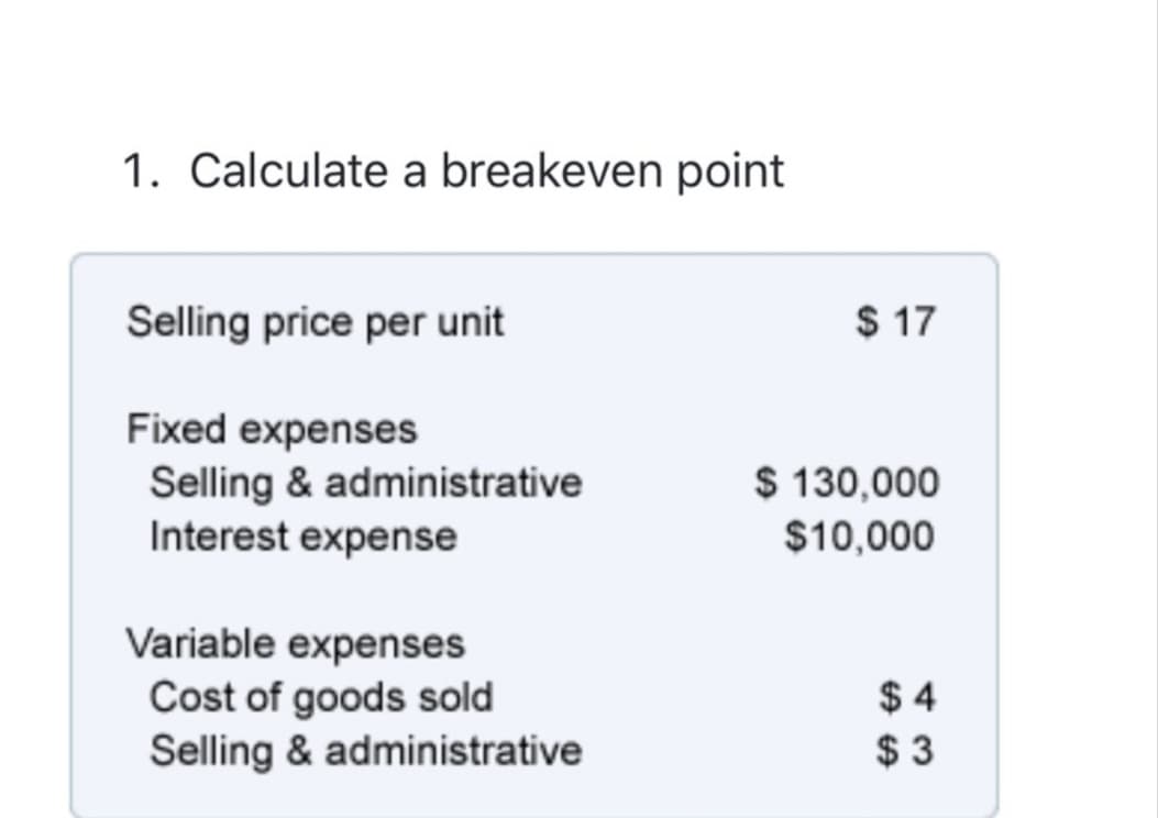 1. Calculate a breakeven point
Selling price per unit
$ 17
Fixed expenses
Selling & administrative
Interest expense
$ 130,000
$10,000
Variable expenses
Cost of goods sold
Selling & administrative
$ 4
$ 3
