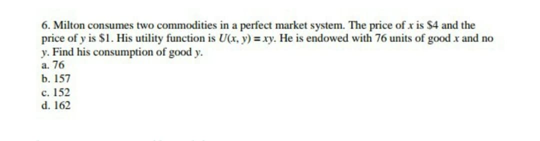 6. Milton consumes two commodities in a perfect market system. The price of x is $4 and the
price of y is $1. His utility function is U(x, y) = xy. He is endowed with 76 units of good x and no
y. Find his consumption of good y.
a. 76
b. 157
c. 152
d. 162
