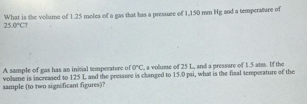 What is the volume of 1.25 moles of a gas that has a pressure of 1,150 mm Hg and a temperature of
25.0°C?
A sample of gas has an initial temperature of 0°C, a volume of 25 L, and a pressure of 1.5 atm. If the
volume is increased to 125 L and the pressure is changed to 15.0 psi, what is the final temperature of the
sample (to two significant figures)?
