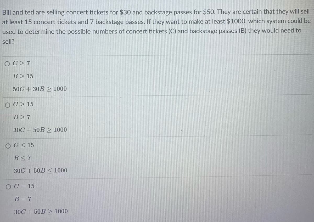Bill and ted are selling concert tickets for $30 and backstage passes for $50. They are certain that they will sell
at least 15 concert tickets and 7 backstage passes. If they want to make at least $1000, which system could be
used to determine the possible numbers of concert tickets (C) and backstage passes (B) they would need to
sell?
OC>7
B> 15
50C + 30B > 1000
OC> 15
B>7
30C + 50B > 1000
OC< 15
B<7
30C + 50B < 1000
O C = 15
B = 7
30C + 50B > 1000
