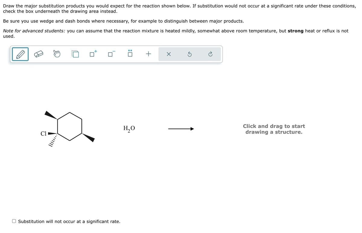 Draw the major substitution products you would expect for the reaction shown below. If substitution would not occur at a significant rate under these conditions,
check the box underneath the drawing area instead.
Be sure you use wedge and dash bonds where necessary, for example to distinguish between major products.
Note for advanced students: you can assume that the reaction mixture is heated mildly, somewhat above room temperature, but strong heat or reflux is not
used.
p
J
Substitution will not occur at a significant rate.
H₂O
+
X
Click and drag to start
drawing a structure.