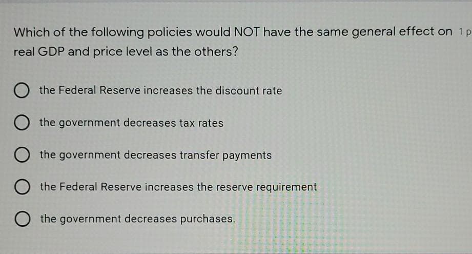 Which of the following policies would NOT have the same general effect on 1 p
real GDP and price level as the others?
the Federal Reserve increases the discount rate
the government decreases tax rates
the government decreases transfer payments
the Federal Reserve increases the reserve requirement
the government decreases purchases.
