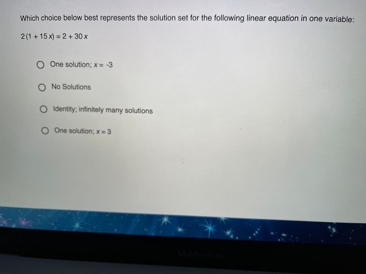 Which choice below best represents the solution set for the following linear equation in one variable:
2(1+15x) = 2 + 30 x
%3D
O One solution; x = -3
O No Solutions
O Identity; infinitely many solutions
OOne solution; x = 3
MacBook A
