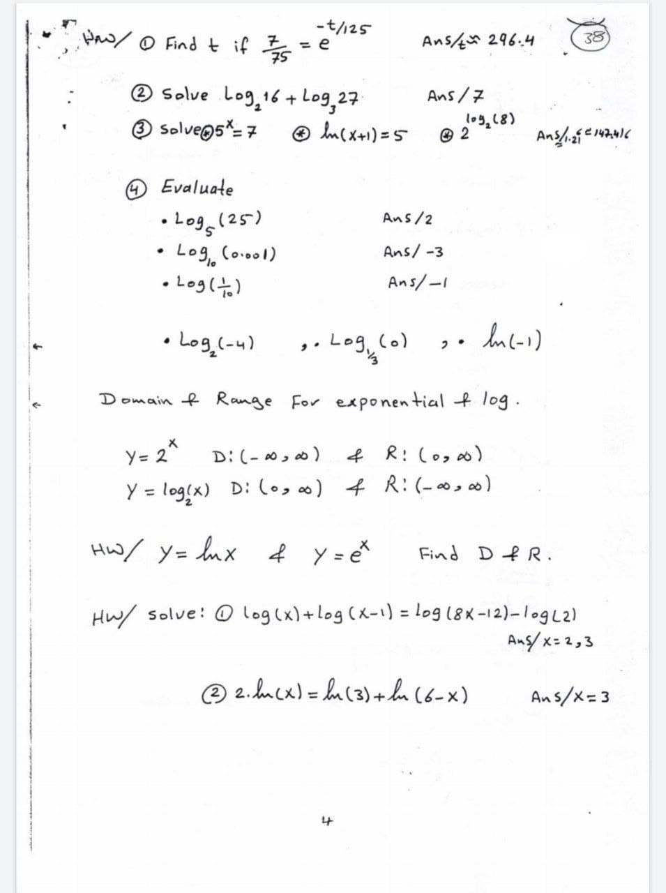-t//25
Paw/O Find t if s =
Ans 296.4
38
® solve Log, 16 + Log,27
Ans/7
log,18)
Solvegs%= 7
® lncx+1) = 5
Evaluate
• Log (25)
Log, Co.ool)
• Log(t)
Ans/2
Ans/ -3
Ans/-I
• Log.(-u)
,.
Log, (o)
Domain f Range For exponential f log.
Y= 2^
D: (- 0, 0)
f R: (o, 0)
Y = log(x) D: (o, f R:(- ∞,)
%3D
Hw/ y= lux f Y = e
Find DfR.
Hw/ solve: O log (x)+log (x-1) = log (8X-12)-1ogL2)
Ang x= z,3
O 2. hucx)= hu (3)+ lu (6-x)
Ans/x=3
%3D
