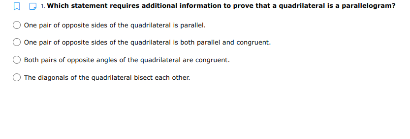 1. Which statement requires additional information to prove that a quadrilateral is a parallelogram?
One pair of opposite sides of the quadrilateral is parallel.
One pair of opposite sides of the quadrilateral is both parallel and congruent.
Both pairs of opposite angles of the quadrilateral are congruent.
The diagonals of the quadrilateral bisect each other.
