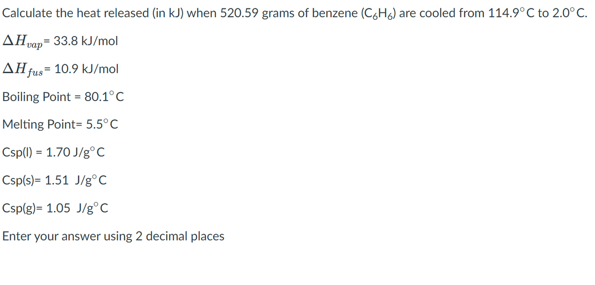 Calculate the heat released (in kJ) when 520.59 grams of benzene (C6H6) are cooled from 114.9° C to 2.0°C.
AHvap= 33.8 kJ/mol
AH fus= 10.9 kJ/mol
Boiling Point = 80.1°C
Melting Point= 5.5°C
Csp(1) = 1.70 J/g°C
Csp(s)= 1.51 J/g°C
Csp(g)= 1.05 J/g°C
Enter your answer using 2 decimal places
