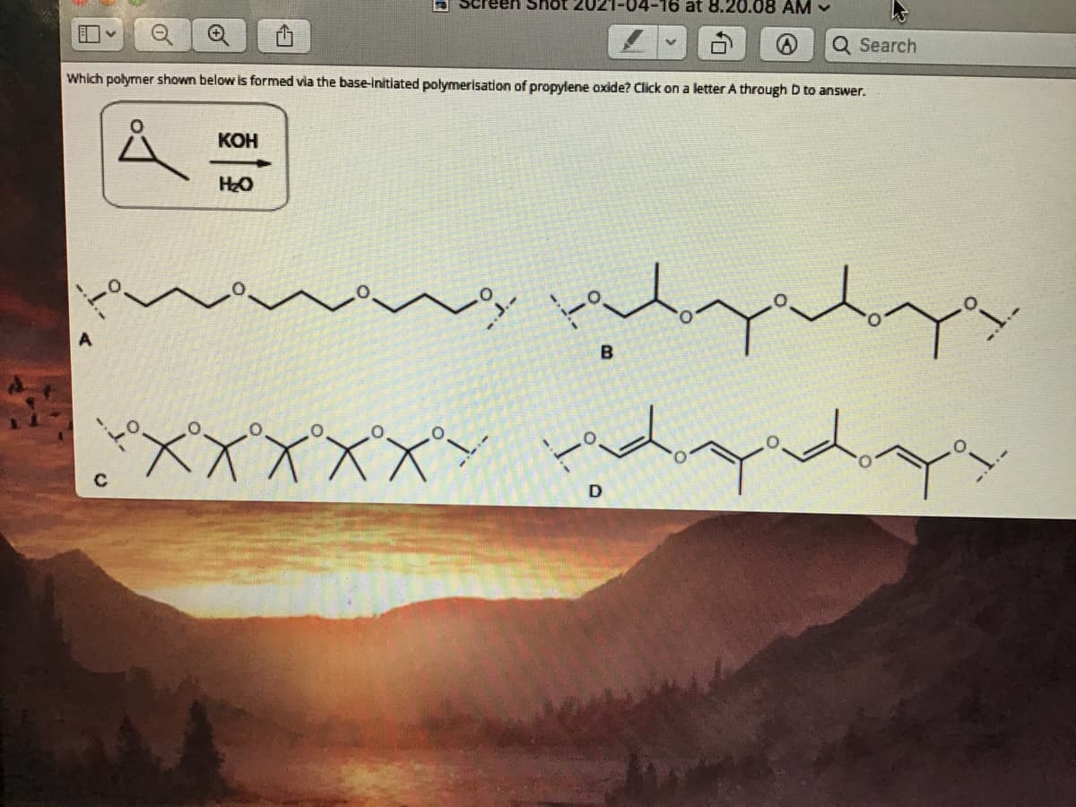 Screen Shot 2021-04-16 at 8.20.08 AM -
Q Search
Which polyrner shown below is formed via the base-initiated polymerisation of propylene oxide? Click on a letter A through D to answer.
КОН
HO
XXXXX*
