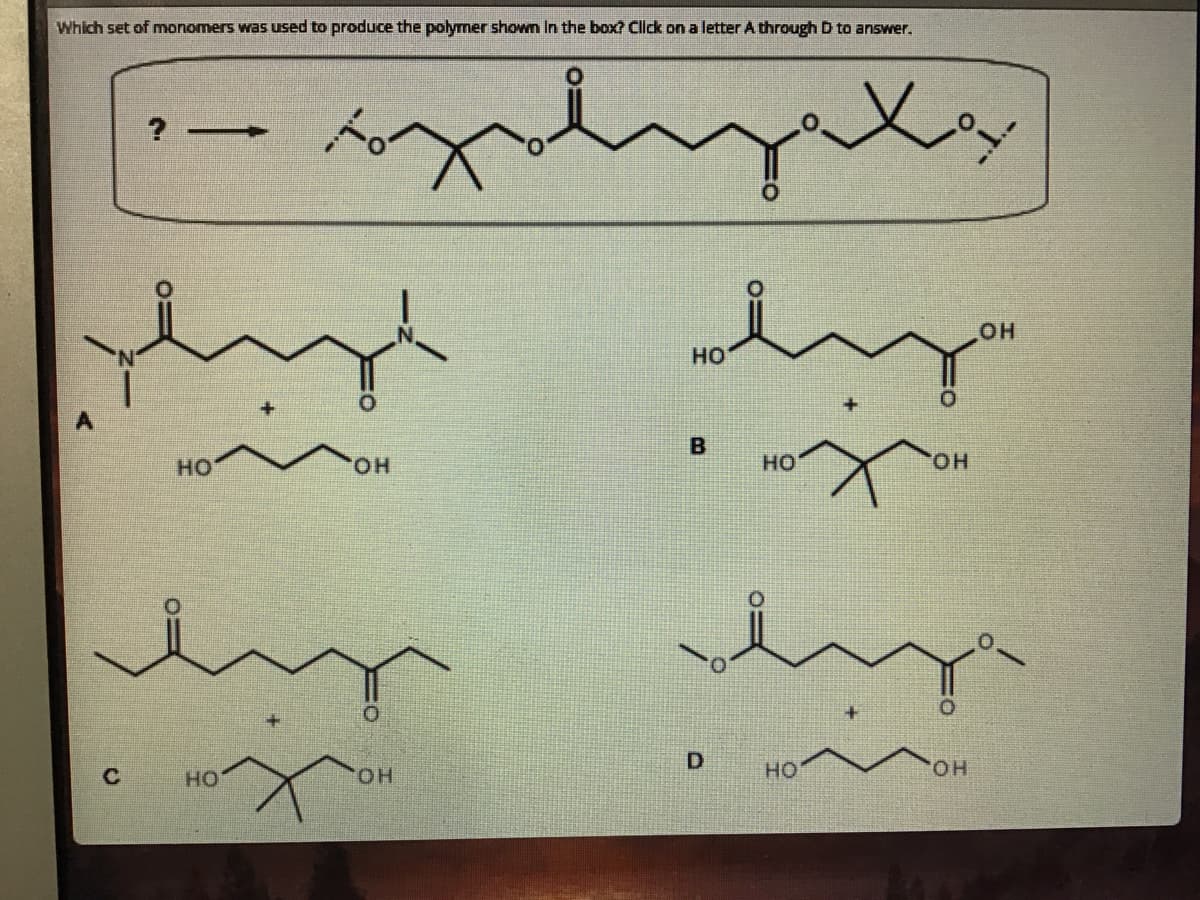 Which set of monomers was used to produce the polymer shown In the box? Click on a letter A through D to answer.
? -
OH
HO
но
HO.
HO
он
HO
HO.
но
HO.
