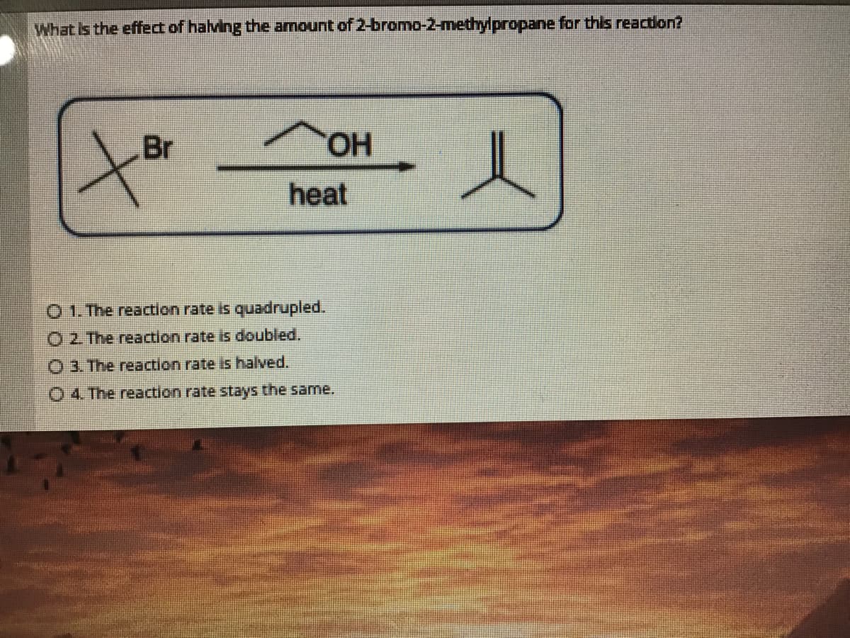 What Is the effect of halving the amount of 2-bromo-2-methylpropane for this reaction?
Br
heat
O 1. The reaction rate is quadrupled.
O2 The reaction rate is doubled.
O 3. The reaction rate is halved.
O 4 The reaction rate stays the same.
