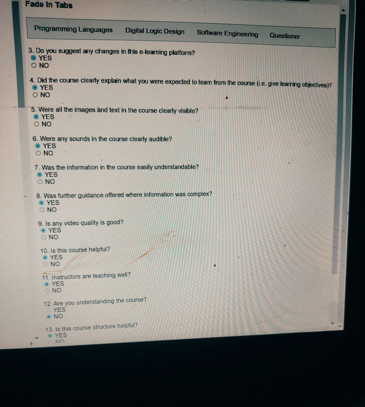 Fade In Tabs
Programming Languages
Digital Logic Design
Software Engineering
Questioner
3. Do you suggest any changes in this e-leaming platform?
O YES
O NO
4. Did the course clearly explain what you were expected to learn from the course (1.e. give learning objectives)?
O YES
O NO
5. Were all the images and text in the course clearly visible?
O YES
O NO
6. Were any sounds in the course clearly audible?
O YES
O NO
7. Was the information in the course easily understandable?
O YES
O NO
8. Was further guidance offered where information was complex?
O YES
O NO
9. Is any video quality is good?
O YES
O NO
10. Is this course helpful?
O YES
ONO
11. Instructors are teaching well?
YES
NO
12. Are you understanding the course?
YES
ONO
13. Is this course structure helpful?
YES
