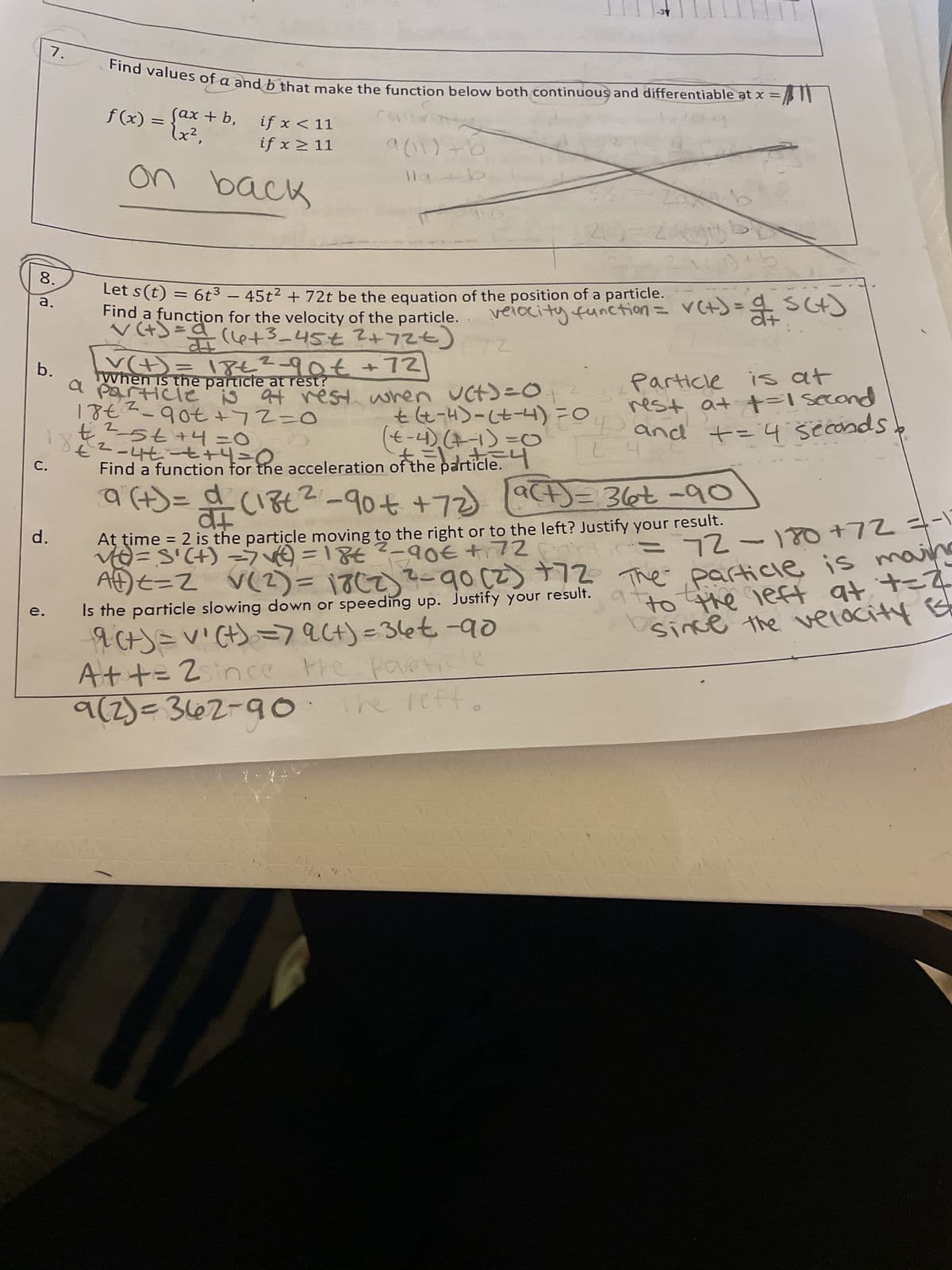 8.
a.
C.
7.
d.
e.
Find values of a and b that make the function below both continuous and differentiable at x =/
(ax+b, if x < 11
if x ≥ 11
f(x) = {0x²₁
on back
9(11)+b
llab
Let s(t) = 6t³ - 45t² + 72t be the equation of the position of a particle.
Find a function for the velocity of the particle.
b.
√(+) = a (6+3_45€ ²+72€)
v(+) = 18€²-90€ +72
When is the particle at rest?
a particle is at rest
18€²_90€ +72=0
€²²-5++4=0
€ ²-4+ - ++4=r the
Find a function for the acceleration of the particle.
74
210=zabb
2a4D + b
a=stan
velocity function = v(+) = S(x)
72
bo
wher
Particle is at
rest at t=1 second
+
(x-4)₂ (+-1) = (
+ (x-4) - (+-4) = 0 and += 4 seconds
t=4
a (+) = d (18t² -90 +€ +72)
At time = 2 is the particle moving to the right or to the left? Justify your result.
v=S'(+) => √(²²) = 18€ ²-90€ +172 partic= 72-180 +72 =-17
Aft=2 V(2) = 18 (2) ²-90 (2) +72 The particle is mains
to the left at +=2
since the velocity ist
Is the particle slowing down or speeding up. Justify your result.
9(+)= v' (t) = 79(+)=36€ -90
A++= 2since the particle
9(2)=362-90 the left
a (186²-90€ +72) (9(+) = 36t -90
9