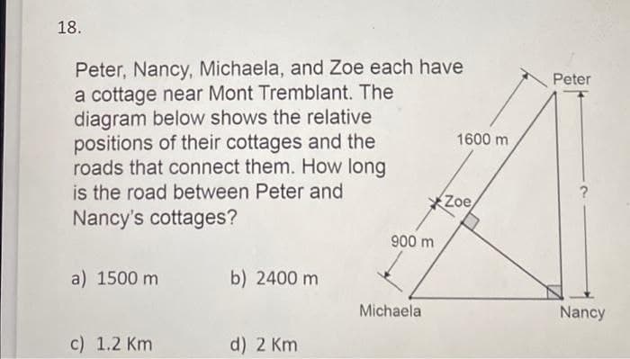 18.
Peter, Nancy, Michaela, and Zoe each have
a cottage near Mont Tremblant. The
diagram below shows the relative
positions of their cottages and the
roads that connect them. How long
is the road between Peter and
Nancy's cottages?
Peter
1600 m
Zoe,
900 m
a) 1500 m
b) 2400 m
Michaela
Nancy
c) 1.2 Km
d) 2 Km

