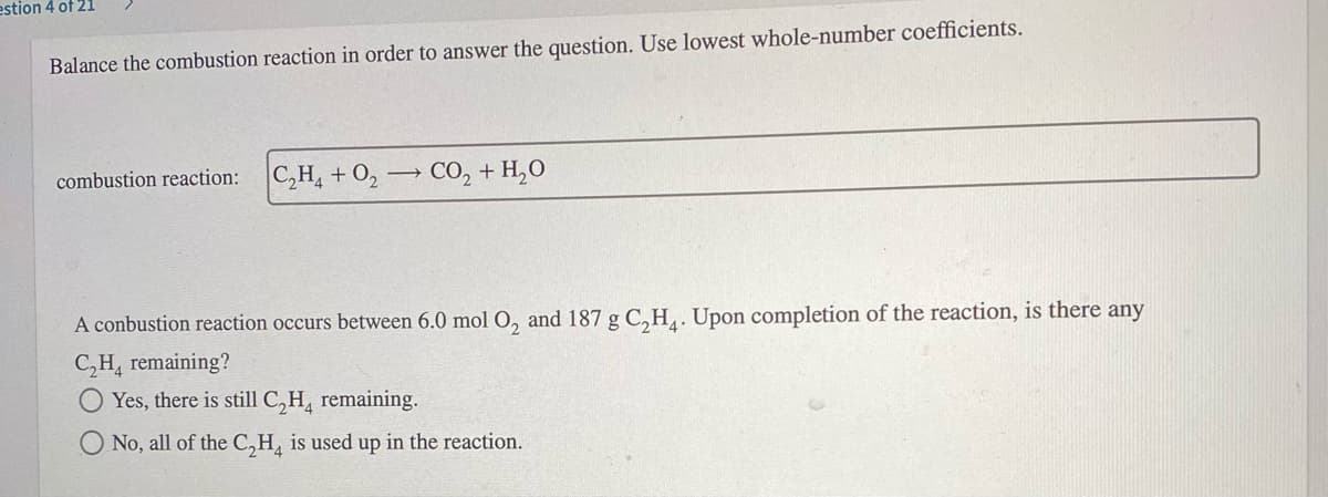 estion 4 of 21
Balance the combustion reaction in order to answer the question. Use lowest whole-number coefficients.
combustion reaction:
C,H, + 0, → CO, + H,O
A conbustion reaction occurs between 6.0 mol O, and 187 g C,H,. Upon completion of the reaction, is there any
C,H, remaining?
Yes, there is still C,H, remaining.
O No, all of the C,H, is used up in the reaction.
