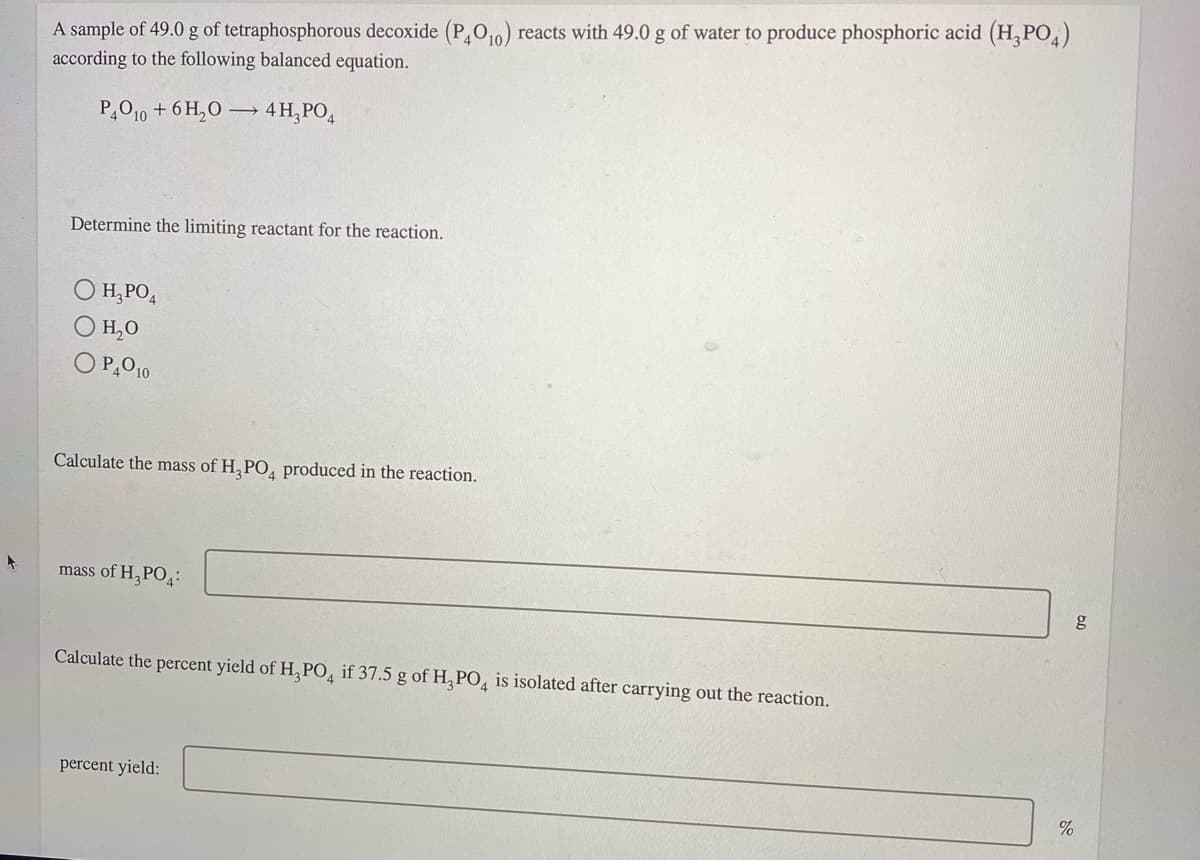 A sample of 49.0 g of tetraphosphorous decoxide (P,O10) reacts with 49.0 g of water to produce phosphoric acid (H, PO,)
according to the following balanced equation.
P,010 + 6 H,O → 4H,PO,
Determine the limiting reactant for the reaction.
H,PO,
O H,0
O P,O10
Calculate the mass of H, PO, produced in the reaction.
mass of H, PO4:
Calculate the percent yield of H, PO, if 37.5 g of H, PO, is isolated after carrying out the reaction.
percent yield:
