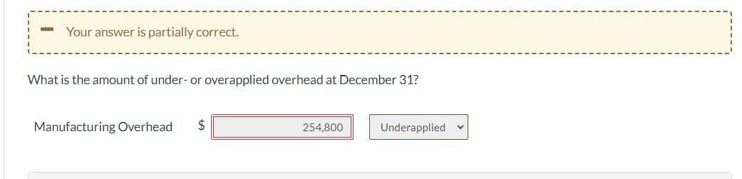 -
Your answer is partially correct.
What is the amount of under- or overapplied overhead at December 31?
Manufacturing Overhead
$
254,800
Underapplied