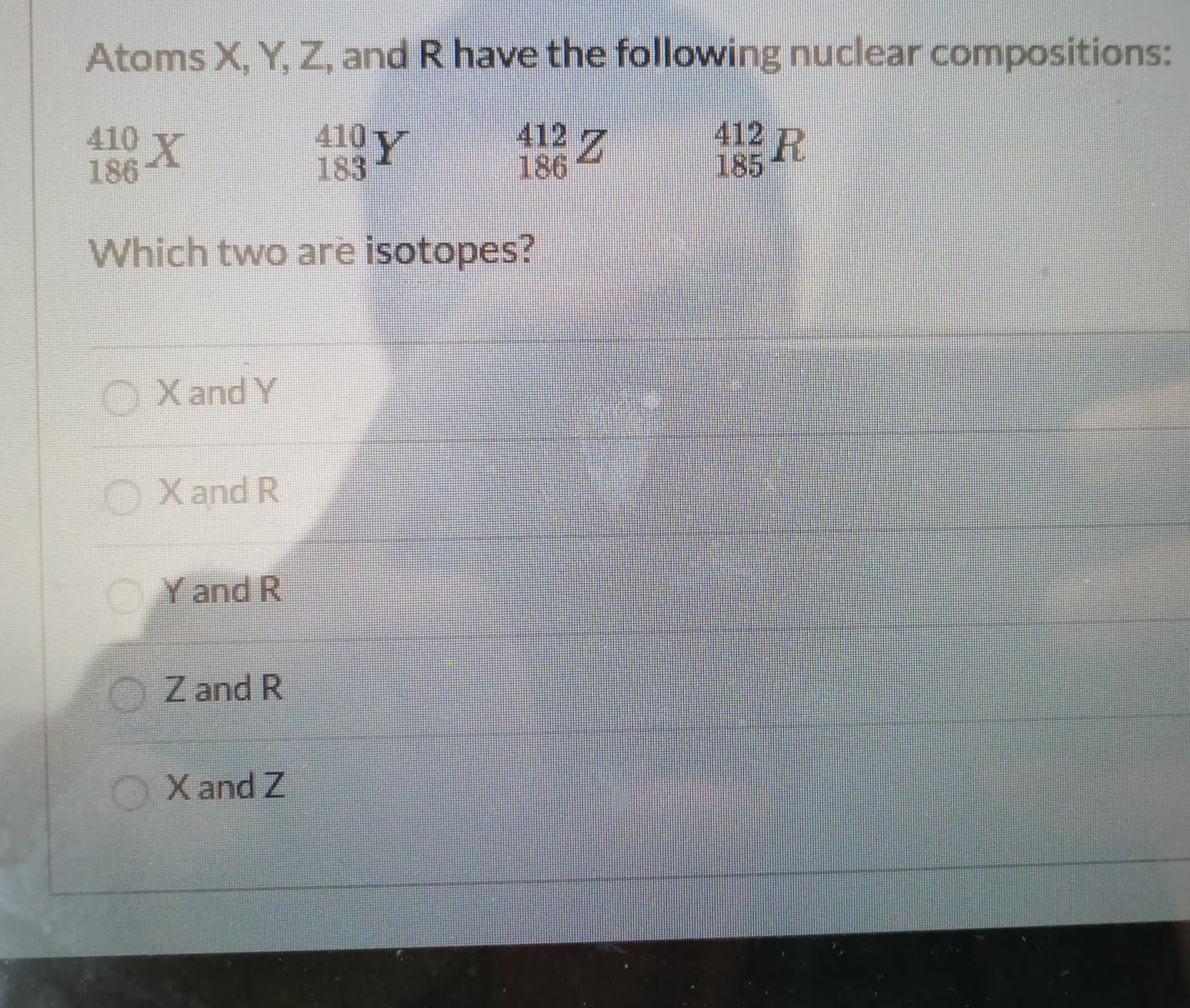Atoms X, Y, Z, and R have the following nuclear compositions:
410 X
186
410Y
183
412 Z
186
412 p
185
Which two are isotopes?
O
X and Y
OXand R
OYand R
Z and R
X and Z
