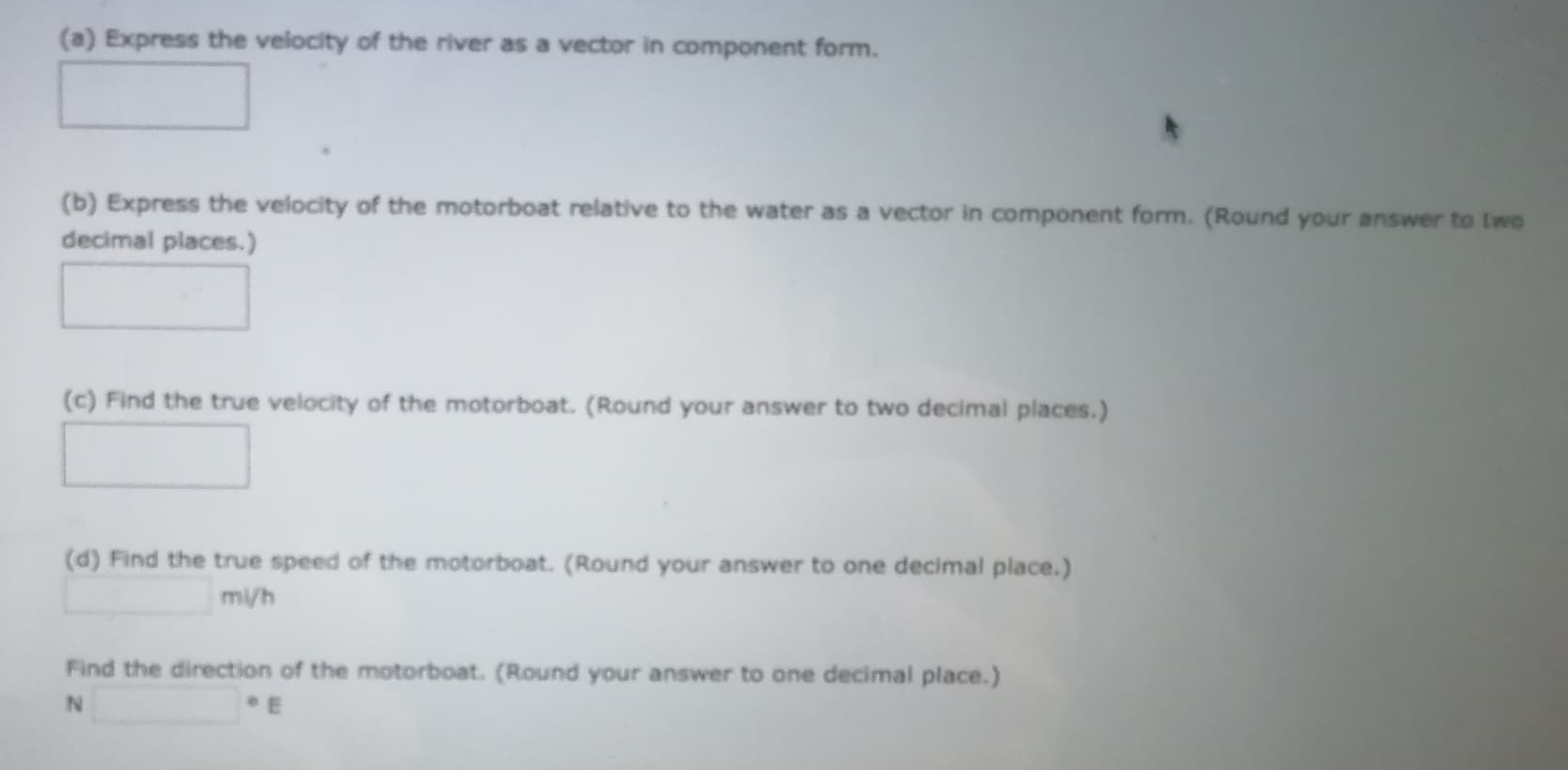 (a) Express the velocity of the river as a vector in component form.
(b) Express the velocity of the motorboat relative to the water as a vector in component form. (Round your answer to two
decimal places.)
(c) Find the true velocity of the motorboat. (Round your answer to two decimal places.)
(d) Find the true speed of the motorboat. (Round your answer to one decimal place.)
mi/h
Find the direction of the motorboat. (Round your answer to one decimal place.)
