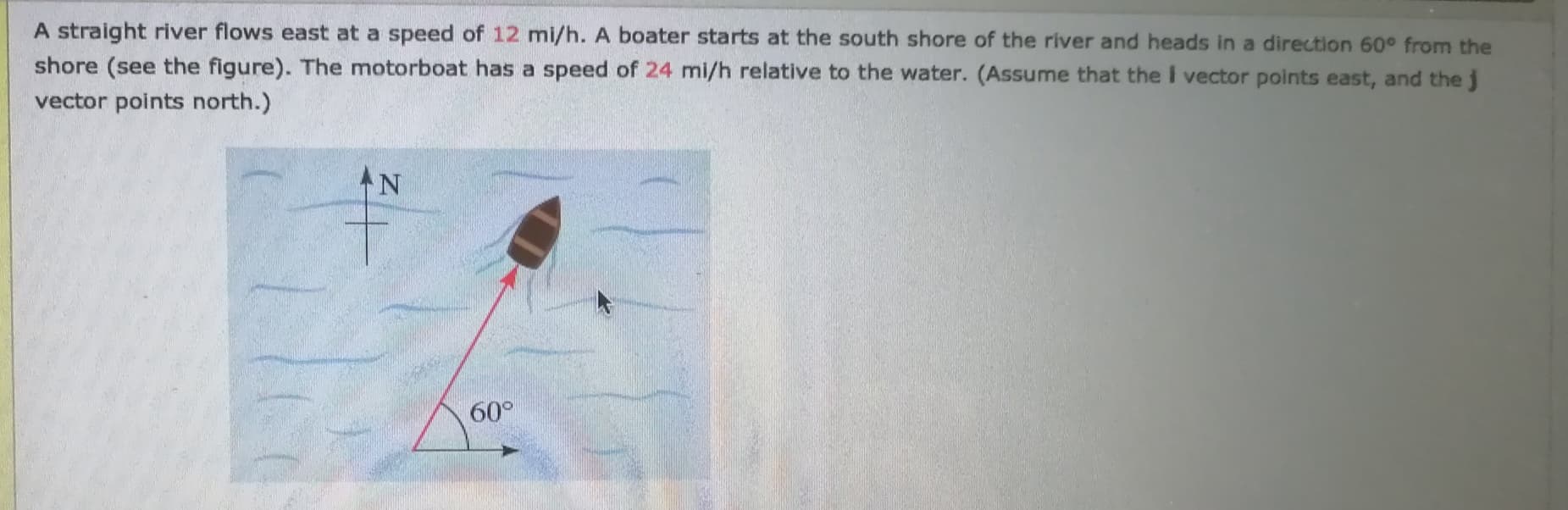A straight river flows east at a speed of 12 mi/h. A boater starts at the south shore of the river and heads in a direction 60° from the
shore (see the figure). The motorboat has a speed of 24 mi/h relative to the water. (Assume that the I vector points east, and the j
vector points north.)
AN
60°
