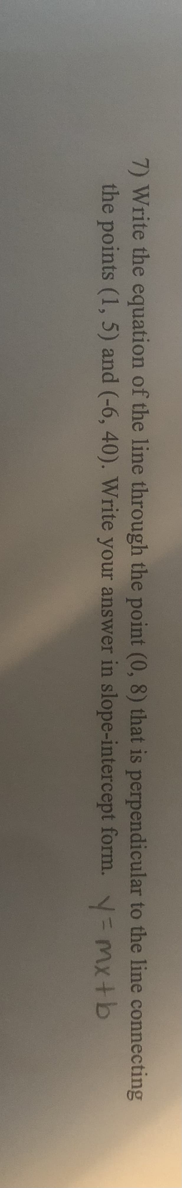 7) Write the equation of the line through the point (0, 8) that is perpendicular to the line connecting
the points (1, 5) and (-6, 40). Write your answer in slope-intercept form. = mx+b
