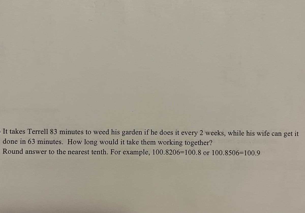 It takes Terrell 83 minutes to weed his garden if he does it every 2 weeks, while his wife can get it
done in 63 minutes. How long would it take them working together?
Round answer to the nearest tenth. For example, 100.8206=100.8 or 100.8506=100.9

