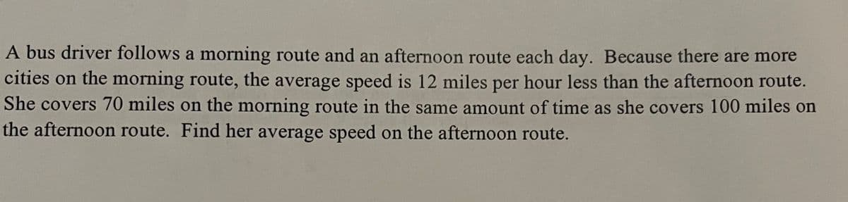 A bus driver follows a morning route and an afternoon route each day. Because there are more
cities on the morning route, the average speed is 12 miles per hour less than the afternoon route.
She covers 70 miles on the morning route in the same amount of time as she covers 100 miles on
the afternoon route. Find her average speed on the afternoon route.
