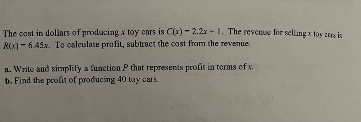The cost in dollars of producing x toy cars is C(x) = 2.2x +1. The revenue for selling x toy cars is
R(x) = 6.45x. To calculate profit, subtract the cost from the revenue.
%3D
a. Write and simplify a function P that represents profit in terms of x.
b. Find the profit of producing 40 toy cars.
