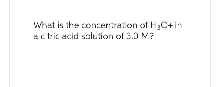 What is the concentration of H3O+ in
a citric acid solution of 3.0 M?