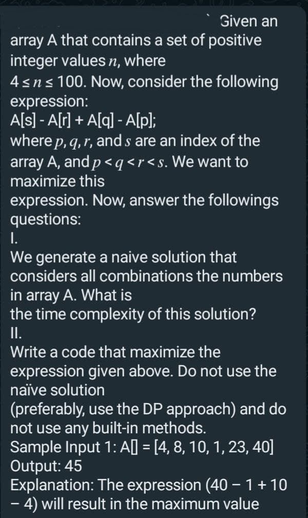 Given an
array A that contains a set of positive
integer values n, where
4 ≤ n ≤ 100. Now, consider the following
expression:
A[s] - A[r] + A[q] - A[p];
where p, q, r, and s are an index of the
array A, and p <q <r<s. We want to
maximize this
expression. Now, answer the followings
questions:
I.
We generate a naive solution that
considers all combinations the numbers
in array A. What is
the time complexity of this solution?
II.
Write a code that maximize the
expression given above. Do not use the
naïve solution
(preferably, use the DP approach) and do
not use any built-in methods.
Sample Input 1: A[] = [4, 8, 10, 1, 23, 40]
Output: 45
Explanation: The expression (40 − 1 + 10
-
– 4) will result in the maximum value