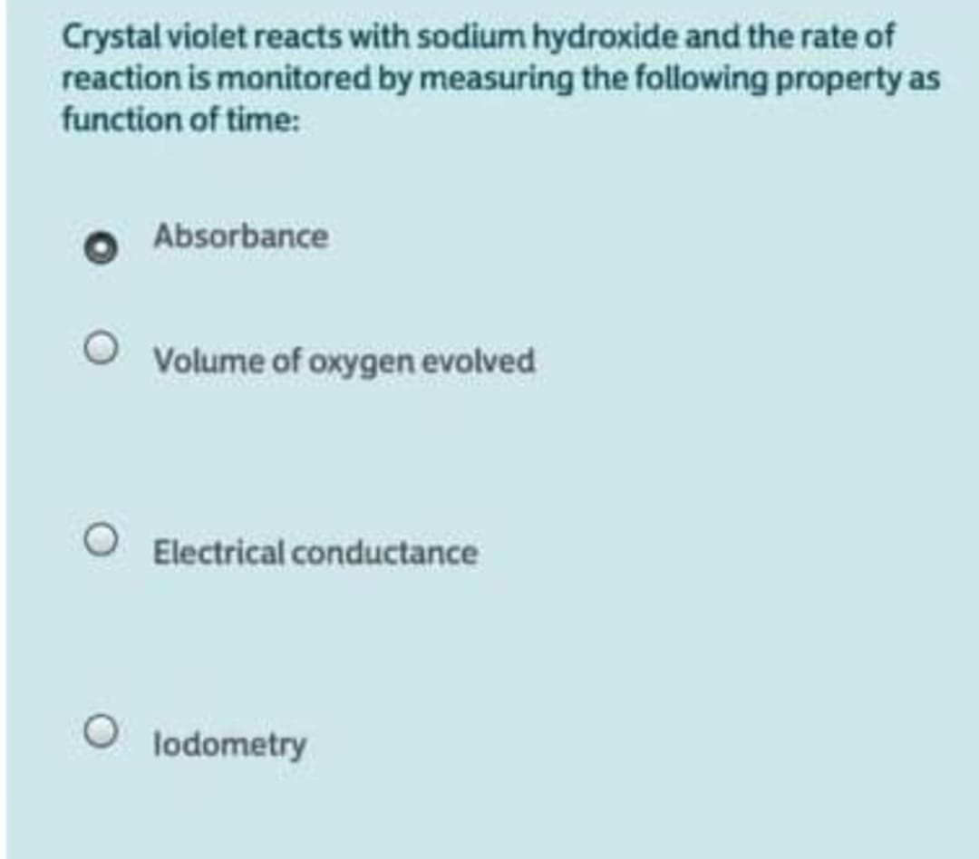 Crystal violet reacts with sodium hydroxide and the rate of
reaction is monitored by measuring the following property as
function of time:
Absorbance
Volume of oxygen evolved
Electrical conductance
lodometry
