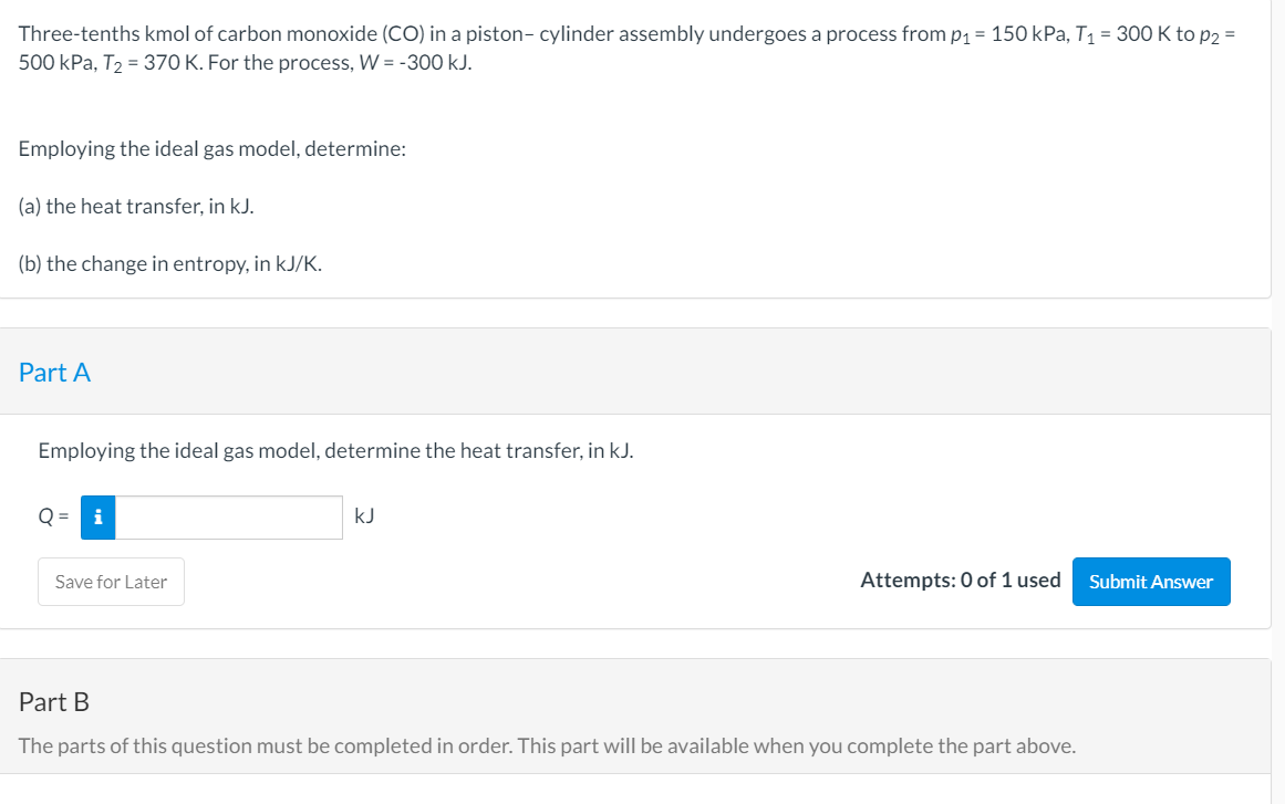 Three-tenths kmol of carbon monoxide (CO) in a piston- cylinder assembly undergoes a process from p1 = 150 kPa, T1 = 300 K to p2 =
500 kPa, T2 = 370 K. For the process, W = -300 kJ.
Employing the ideal gas model, determine:
(a) the heat transfer, in kJ.
(b) the change in entropy, in kJ/K.
Part A
Employing the ideal gas model, determine the heat transfer, in kJ.
kJ
Save for Later
Attempts: 0 of 1 used
Submit Answer
Part B
The parts of this question must be completed in order. This part will be available when you complete the part above.
