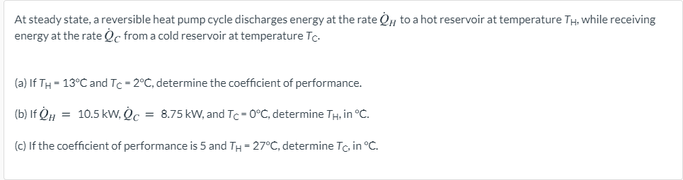 At steady state, a reversible heat pump cycle discharges energy at the rate QH to a hot reservoir at temperature TH, while receiving
energy at the rate Qc from a cold reservoir at temperature Tc.
(a) If TH = 13°C and Tc = 2°C, determine the coefficient of performance.
(b) If QH = 10.5 kW, Qc
= 8.75 kW, and Tc = 0°C, determine TH, in °C.
(c) If the coefficient of performance is 5 and TH = 27°C, determine Tc, in °C.
