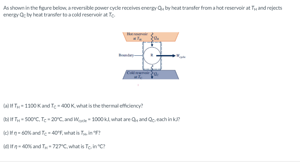 As shown in the figure below, a reversible power cycle receives energy QH by heat transfer from a hot reservoir at TH and rejects
energy Qc by heat transfer to a cold reservoir at Tc.
Hot reservoir
at TH
Boundary-
R
Wa
cycle
Cold reservoir2c
at Te
(a) If TH
= 1100 K and Tc = 400 K, what is the thermal efficiency?
(b) If TH = 500°C, Tc = 20°C, and Wcycle = 1000 kJ, what are QH and Qc, each in kJ?
(c) If n = 60% and Tc = 40°F, what is TH, in °F?
(d) If ŋ = 40% and TH = 727°C, what is Tc, in °C?
