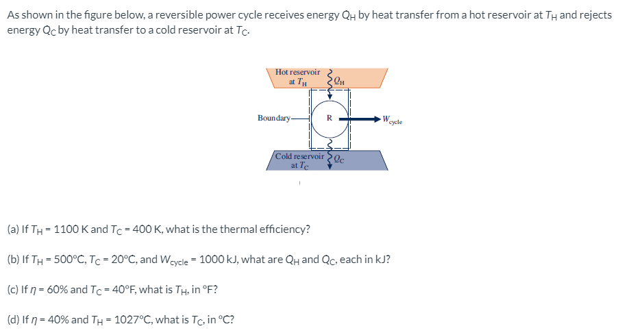 As shown in the figure below, a reversible power cycle receives energy QH by heat transfer from a hot reservoir at TH and rejects
energy Qc by heat transfer to a cold reservoir at Tc.
Hot reservoir
at 7
Boundary-
W
cycle
Cold reservoir Qc
at Te
(a) If TH = 1100 K and Tc = 400 K, what is the thermal efficiency?
(b) If TH = 500°C, Tc = 20°C, and Weycle = 1000 kJ, what are QH and Qc, each in kJ?
(c) If ŋ = 60% and Tc = 40°F, what is TH, in °F?
(d) If 7 = 40% and TH = 1027°C, what is Tc, in °C?
