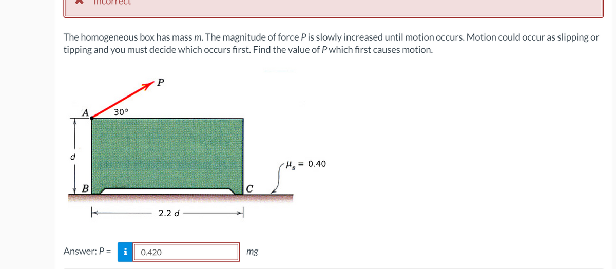 геct
The homogeneous box has mass m. The magnitude of force Pis slowly increased until motion occurs. Motion could occur as slipping or
tipping and you must decide which occurs first. Find the value of P which first causes motion.
А
30°
d
= 0.40
В
2.2 d
Answer: P =
i
0.420
mg
