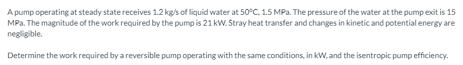 A pump operating at steady state receives 1.2 kg/s of liquid water at 50°C, 1.5 MPa. The pressure of the water at the pump exit is 15
MPa. The magnitude of the work required by the pump is 21 kW. Stray heat transfer and changes in kinetic and potential energy are
negligible.
Determine the work required by a reversible pump operating with the same conditions, in kW, and the isentropic pump efficiency.
