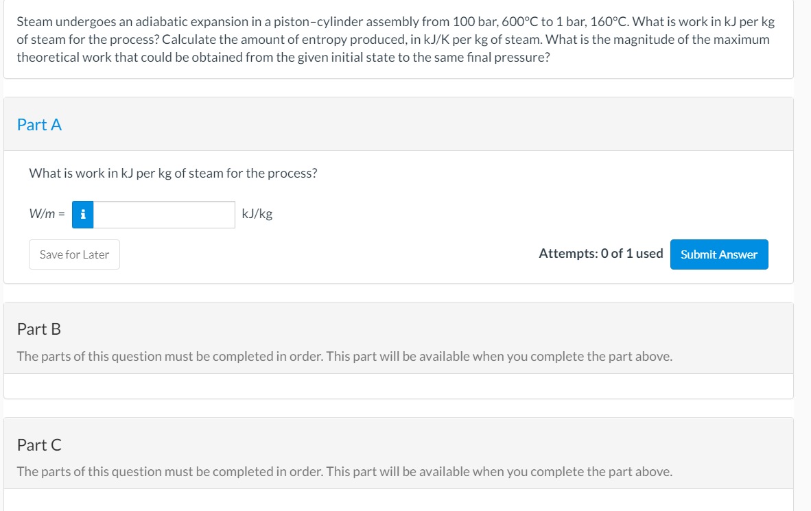 Steam undergoes an adiabatic expansion in a piston-cylinder assembly from 100 bar, 600°C to 1 bar, 160°C. What is work in kJ per kg
of steam for the process? Calculate the amount of entropy produced, in kJ/K per kg of steam. What is the magnitude of the maximum
theoretical work that could be obtained from the given initial state to the same final pressure?
Part A
What is work in kJ per kg of steam for the process?
W/m =
kJ/kg
Save for Later
Attempts: 0 of 1 used
Submit Answer
Part B
The parts of this question must be completed in order. This part will be available when you complete the part above.
Part C
The parts of this question must be completed in order. This part will be available when you complete the part above.

