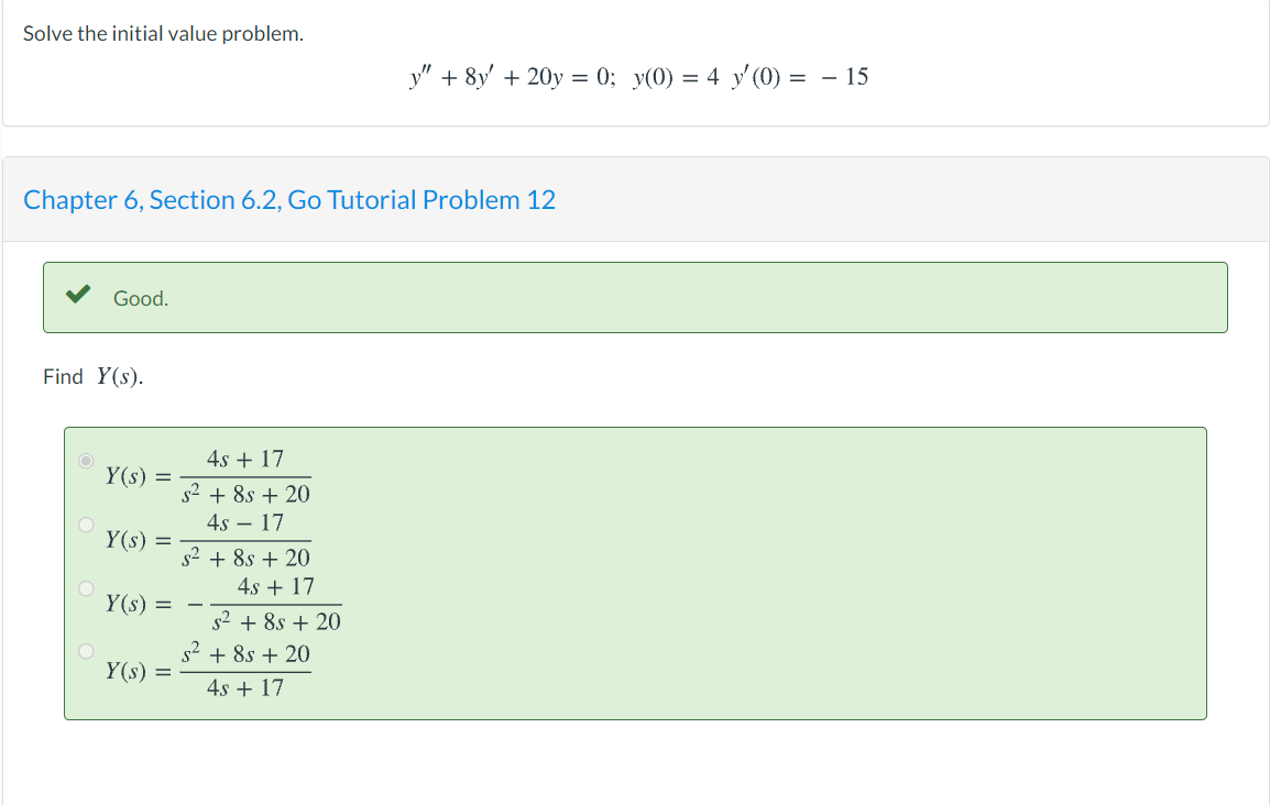 Solve the initial value problem.
y" + 8y' + 20y = 0; y(0) = 4 y'(0) = – 15
Chapter 6, Section 6.2, Go Tutorial Problem 12
Good.
Find Y(s).
4s + 17
Y(s) =
s2 + 8s + 20
4s – 17
Y(s) =
s2 + 8s + 20
4s + 17
Y(s) =
s2 + 8s + 20
s2 + 8s + 20
Y(s) =
4s + 17
