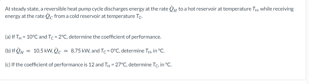At steady state, a reversible heat pump cycle discharges energy at the rate Qu to a hot reservoir at temperature TH, while receiving
energy at the rate Qc from a cold reservoir at temperature Tc.
(a) If TH
= 10°C and Tc = 2°C, determine the coefficient of performance.
(b) If ¿µ = 10.5 kW, O :
8.75 kW, and Tc=0°C, determine TH, in °C.
(c) If the coefficient of performance is 12 and TH= 27°C, determine Tc, in °C.
