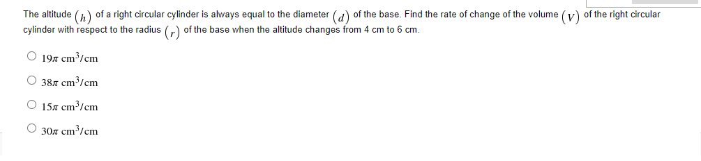 The altitude (,) of a right circular cylinder is always equal to the diameter (a) of the base. Find the rate of change of the volume (v) of the right circular
cylinder with respect to the radius (r) of the base when the altitude changes from 4 cm to 6 cm.
O 197 cm³/cm
O 387 cm³/cm
O 157 cm³/cm
O 307 cm³/cm
