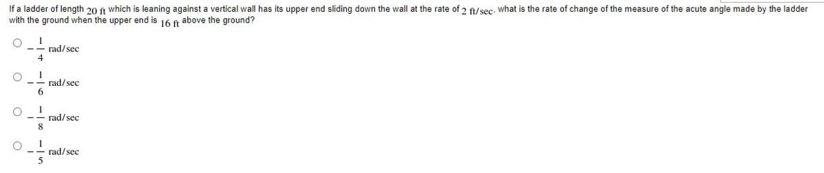 If a ladder of length 20 ft which is leaning against a vertical wall has its upper end sliding down the wall at the rate of 2 ft/sec, what is the rate of change of the measure of the acute angle made by the ladder
with the ground when the upper end is 16 f above the ground?
1
rad/sec
4
1
rad/sec
6.
1
rad/sec
8.
1
rad/sec
