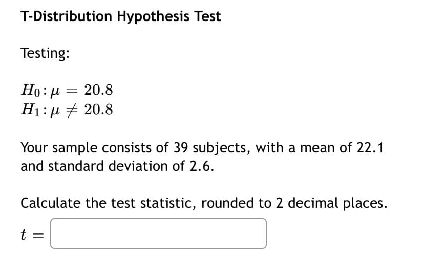T-Distribution Hypothesis Test
Testing:
Ho: H
20.8
H1: µ + 20.8
Your sample consists of 39 subjects, with a mean of 22.1
and standard deviation of 2.6.
Calculate the test statistic, rounded to 2 decimal places.
t =
