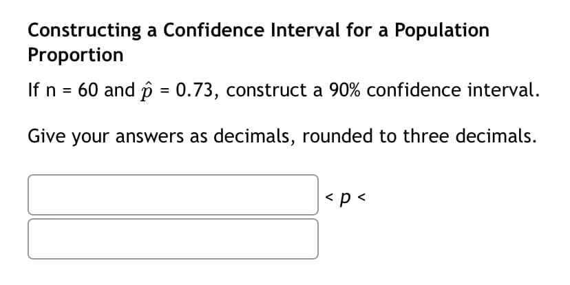 Constructing a Confidence Interval for a Population
Proportion
If n = 60 and p = 0.73, construct a 90% confidence interval.
Give your answers as decimals, rounded to three decimals.
< p <
