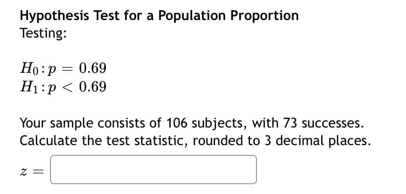 Hypothesis Test for a Population Proportion
Testing:
Ho:p = 0.69
H1:p < 0.69
%3D
Your sample consists of 106 subjects, with 73 successes.
Calculate the test statistic, rounded to 3 decimal places.
= Z
