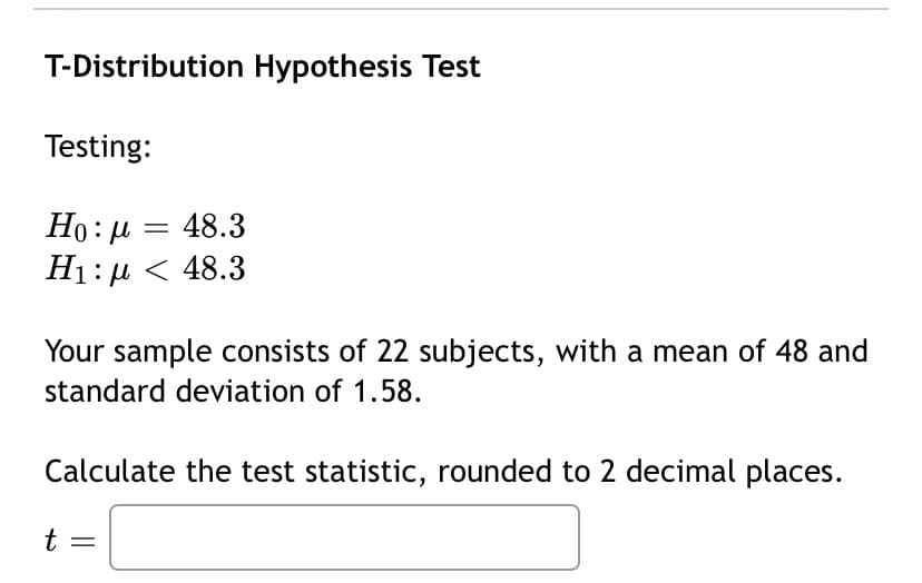T-Distribution Hypothesis Test
Testing:
Ho: µ = 48.3
H1:µ < 48.3
Your sample consists of 22 subjects, with a mean of 48 and
standard deviation of 1.58.
Calculate the test statistic, rounded to 2 decimal places.
t :
