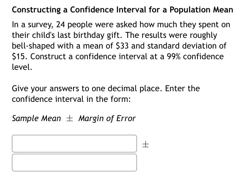 Constructing a Confidence Interval for a Population Mean
In a survey, 24 people were asked how much they spent on
their child's last birthday gift. The results were roughly
bell-shaped with a mean of $33 and standard deviation of
$15. Construct a confidence interval at a 99% confidence
level.
Give your answers to one decimal place. Enter the
confidence interval in the form:
Sample Mean ± Margin of Error
