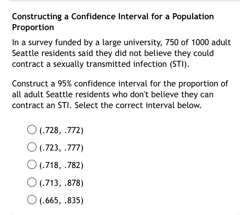 Constructing a Confidence Interval for a Population
Proportion
In a survey funded by a large university, 750 of 1000 adult
Seattle residents said they did not believe they could
contract a sexually transmitted infection (STI).
Construct a 95% confidence interval for the proportion of
all adult Seattle residents who don't believe they can
contract an STI. Select the correct interval below.
O (.728, .772)
O (.723, .777)
O (.718, .782)
O (.713, .878)
O (.665, .835)
