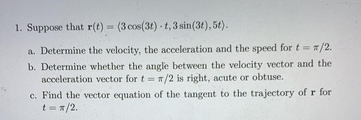 1. Suppose that r(t) = (3 cos(3t) t,3 sin(3t), 5t).
a. Determine the velocity, the acceleration and the speed for t = T/2.
b. Determine whether the angle between the velocity vector and the
acceleration vector for t = T/2 is right, acute or obtuse.
c. Find the vector equation of the tangent to the trajectory of r for
t = 7/2.
