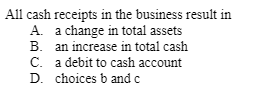 All cash receipts in the business result in
A. a change in total assets
B. an increase in total cash
C. a debit to cash account
D. choices b and c

